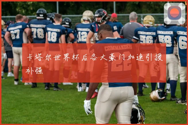 卡塔尔世界杯后各大豪门加速引援补强