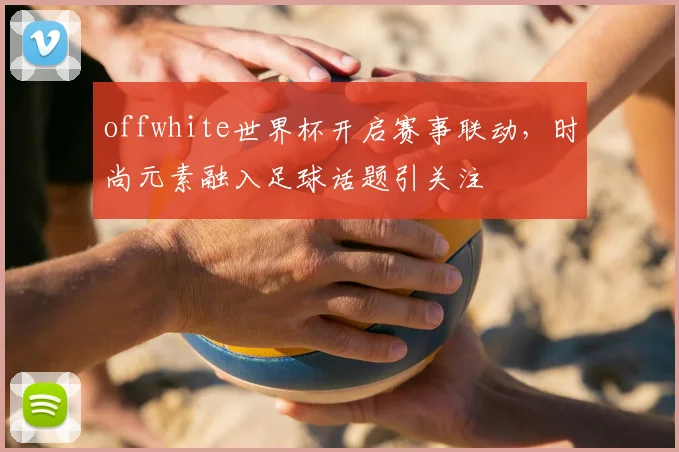 offwhite世界杯开启赛事联动，时尚元素融入足球话题引关注