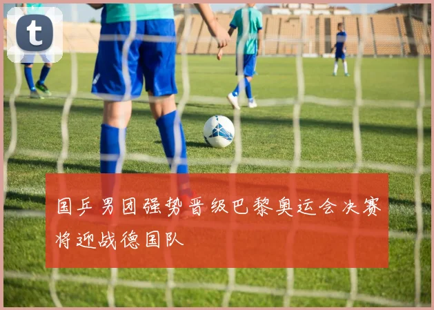 国乒男团强势晋级巴黎奥运会决赛将迎战德国队