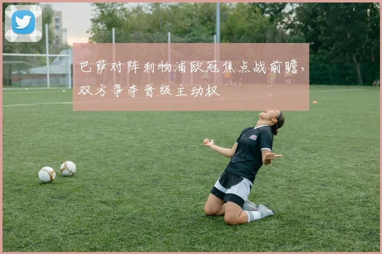 巴萨对阵利物浦欧冠焦点战前瞻,双方争夺晋级主动权