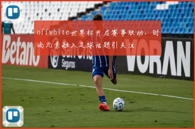 offwhite世界杯开启赛事联动,时尚元素融入足球话题引关注